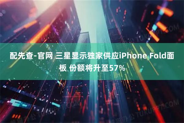 配先查-官网 三星显示独家供应iPhone Fold面板 份额将升至57%