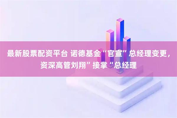 最新股票配资平台 诺德基金“官宣”总经理变更,资深高管刘翔”接掌“总经理