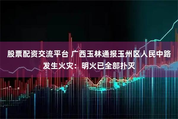 股票配资交流平台 广西玉林通报玉州区人民中路发生火灾：明火已全部扑灭