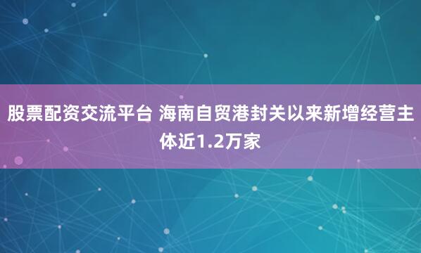 股票配资交流平台 海南自贸港封关以来新增经营主体近1.2万家