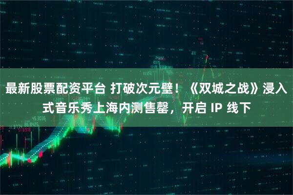 最新股票配资平台 打破次元壁！《双城之战》浸入式音乐秀上海内测售罄，开启 IP 线下