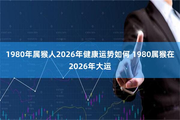 1980年属猴人2026年健康运势如何 1980属猴在2026年大运