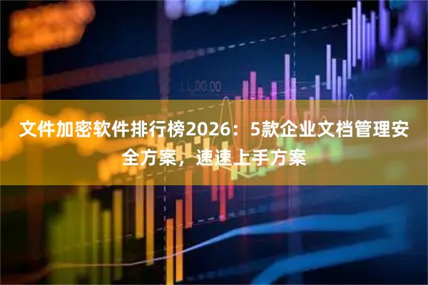 文件加密软件排行榜2026:5款企业文档管理安全方案,速速上手方案