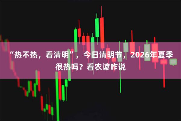“热不热,看清明”,今日清明节,2026年夏季很热吗?看农谚咋说