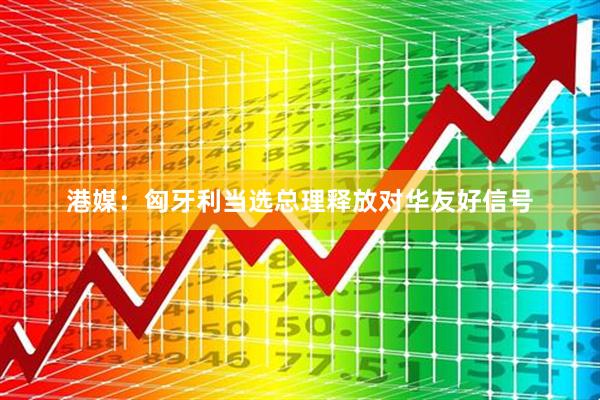 港媒:匈牙利当选总理释放对华友好信号