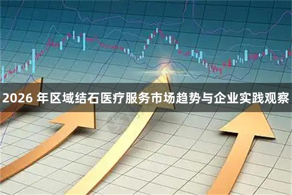 2026 年区域结石医疗服务市场趋势与企业实践观察