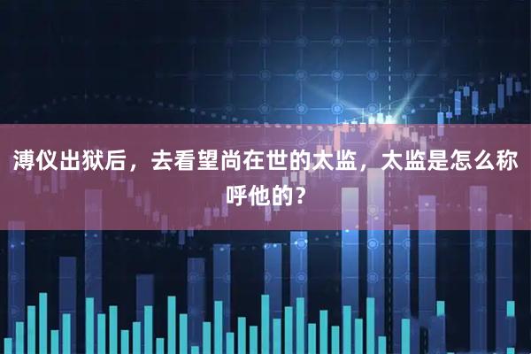 溥仪出狱后，去看望尚在世的太监，太监是怎么称呼他的？