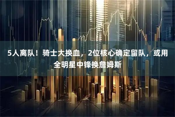 5人离队！骑士大换血，2位核心确定留队，或用全明星中锋换詹姆斯