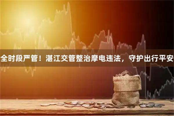 全时段严管!湛江交管整治摩电违法,守护出行平安