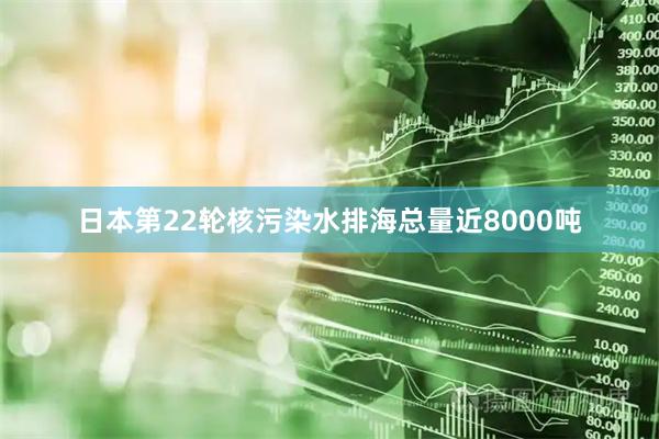 日本第22轮核污染水排海总量近8000吨