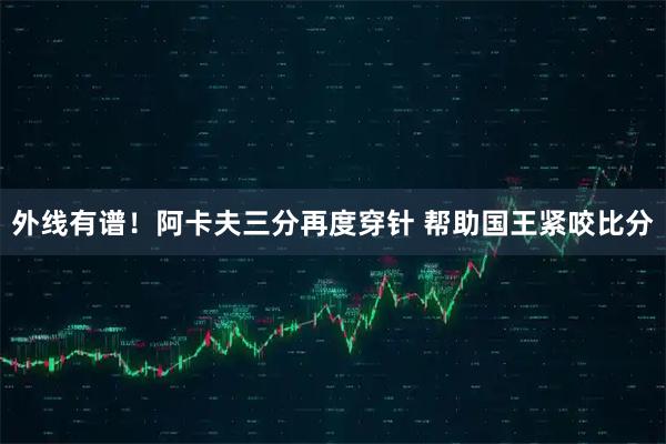外线有谱！阿卡夫三分再度穿针 帮助国王紧咬比分