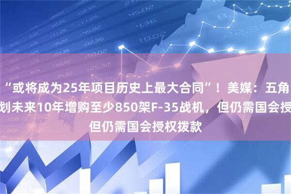 “或将成为25年项目历史上最大合同”！美媒：五角大楼计划未来10年增购至少850架F-35战机，但仍需国会授权拨款